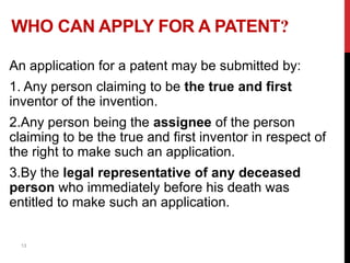 WHO CAN APPLY FOR A PATENT?
An application for a patent may be submitted by:

1. Any person claiming to be the true and first
inventor of the invention.
2.Any person being the assignee of the person
claiming to be the true and first inventor in respect of
the right to make such an application.
3.By the legal representative of any deceased
person who immediately before his death was
entitled to make such an application.

13

 