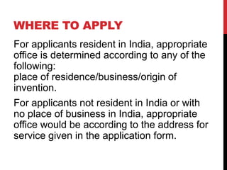 WHERE TO APPLY
For applicants resident in India, appropriate
office is determined according to any of the
following:
place of residence/business/origin of
invention.
For applicants not resident in India or with
no place of business in India, appropriate
office would be according to the address for
service given in the application form.

 