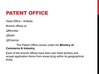 PATENT OFFICE
Head Office – Kolkata

Branch offices at
Mumbai
Delhi
Chennai
The Patent Office comes under the Ministry of
Commerce & Industry.
Each of the branch offices have their own fixed territory and
accept application forms from areas lying within its geographical
limits.

 