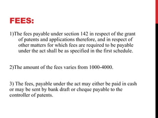 FEES:
1)The fees payable under section 142 in respect of the grant
of patents and applications therefore, and in respect of
other matters for which fees are required to be payable
under the act shall be as specified in the first schedule.

2)The amount of the fees varies from 1000-4000.
3) The fees, payable under the act may either be paid in cash
or may be sent by bank draft or cheque payable to the
controller of patents.

 
