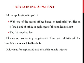 OBTAINING A PATENT
File an application for patent
• With one of the patent offices based on territorial jurisdiction
of the place of office or residence of the applicant /agent
• Pay the required fee

Information concerning application form and details of fee
available at www.ipindia.nic.in
Guidelines for applicants also available on this website

 