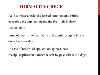 FORMALITY CHECK
An Examiner checks the formal requirements before
accepting the application and the fee – this is done

immediately
Issue of application number and the cash receipt – this is
done the same day
In case of receipt of application by post, cash
receipt, application number is sent by post within 2-3 days

 