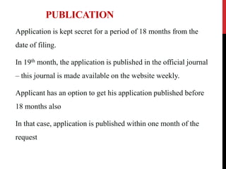 PUBLICATION
Application is kept secret for a period of 18 months from the
date of filing.

In 19th month, the application is published in the official journal
– this journal is made available on the website weekly.
Applicant has an option to get his application published before
18 months also
In that case, application is published within one month of the

request

 