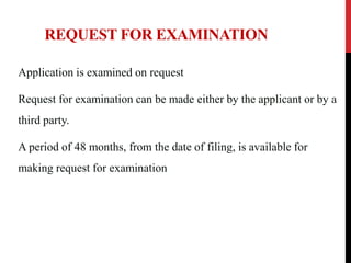 REQUEST FOR EXAMINATION
Application is examined on request

Request for examination can be made either by the applicant or by a
third party.
A period of 48 months, from the date of filing, is available for
making request for examination

 