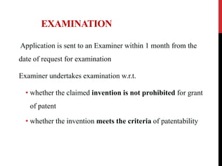 EXAMINATION
Application is sent to an Examiner within 1 month from the

date of request for examination
Examiner undertakes examination w.r.t.
• whether the claimed invention is not prohibited for grant
of patent
• whether the invention meets the criteria of patentability

 