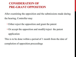 CONSIDERATION OF
PRE-GRANT OPPOSITION
After examining the opposition and the submissions made during
the hearing, Controller may
• Either reject the opposition and grant the patent
• Or accept the opposition and modify/reject the patent

application
This is to be done within a period of 1 month from the date of
completion of opposition proceedings

 