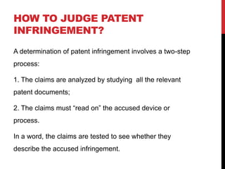 HOW TO JUDGE PATENT
INFRINGEMENT?
A determination of patent infringement involves a two-step
process:
1. The claims are analyzed by studying all the relevant
patent documents;
2. The claims must “read on” the accused device or
process.
In a word, the claims are tested to see whether they
describe the accused infringement.

 