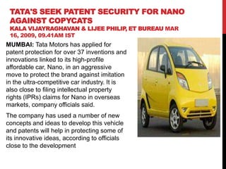 TATA'S SEEK PATENT SECURITY FOR NANO
AGAINST COPYCATS
KALA VIJAYRAGHAVAN & LIJEE PHILIP ET BUREAU MAR
,
16, 2009, 09.41AM IST

MUMBAI: Tata Motors has applied for
patent protection for over 37 inventions and
innovations linked to its high-profile
affordable car, Nano, in an aggressive
move to protect the brand against imitation
in the ultra-competitive car industry. It is
also close to filing intellectual property
rights (IPRs) claims for Nano in overseas
markets, company officials said.
The company has used a number of new
concepts and ideas to develop this vehicle
and patents will help in protecting some of
its innovative ideas, according to officials
close to the development

 