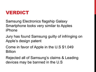 VERDICT
Samsung Electronics flagship Galaxy
Smartphone looks very similar to Apples
iPhone
Jury has found Samsung guilty of infringing on
Apple‟s design patent
Come in favor of Apple in the U.S $1.049
Billion

Rejected all of Samsung‟s claims & Leading
devices may be banned in the U.S

 