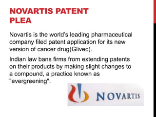 NOVARTIS PATENT
PLEA
Novartis is the world‟s leading pharmaceutical
company filed patent application for its new
version of cancer drug(Glivec).
Indian law bans firms from extending patents
on their products by making slight changes to
a compound, a practice known as
"evergreening".

 