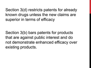 Section 3(d) restricts patents for already
known drugs unless the new claims are
superior in terms of efficacy
Section 3(b) bars patents for products
that are against public interest and do
not demonstrate enhanced efficacy over
existing products.

 