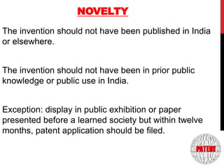 NOVELTY
The invention should not have been published in India
or elsewhere.
The invention should not have been in prior public
knowledge or public use in India.

6

Exception: display in public exhibition or paper
presented before a learned society but within twelve
months, patent application should be filed.

 