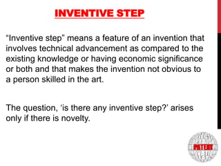 INVENTIVE STEP
“Inventive step” means a feature of an invention that
involves technical advancement as compared to the
existing knowledge or having economic significance
or both and that makes the invention not obvious to
a person skilled in the art.

7

The question, „is there any inventive step?‟ arises
only if there is novelty.

 