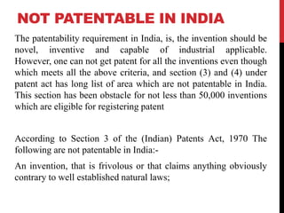 NOT PATENTABLE IN INDIA
The patentability requirement in India, is, the invention should be
novel, inventive and capable of industrial applicable.
However, one can not get patent for all the inventions even though
which meets all the above criteria, and section (3) and (4) under
patent act has long list of area which are not patentable in India.
This section has been obstacle for not less than 50,000 inventions
which are eligible for registering patent
According to Section 3 of the (Indian) Patents Act, 1970 The
following are not patentable in India:An invention, that is frivolous or that claims anything obviously
contrary to well established natural laws;

 