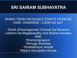 SRI SAIRAM SUBHAYATRA

SHIRDI TRAIN PACKAGES STARTS FROM RS
    2400/- ONWARDS - CODE NO SS1

  Shridi (Dhwaragamaei Chavadi Sai Museum
Lakshmi bai Magalsapathy and Shama Houses)
                    AND
               Shanisingnapoor
               Renuga dharbaar
             Dhattathreyar temple
           Magha Ganapathy temple
 