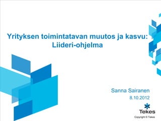 Yrityksen toimintatavan muutos ja kasvu:
             Liideri-ohjelma




                             Sanna Sairanen
                                   8.10.2012



                                     Copyright © Tekes
 