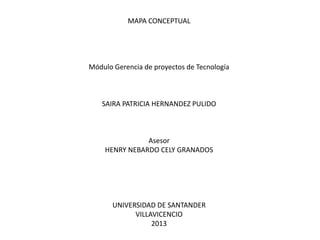 MAPA CONCEPTUAL
Módulo Gerencia de proyectos de Tecnología
SAIRA PATRICIA HERNANDEZ PULIDO
Asesor
HENRY NEBARDO CELY GRANADOS
UNIVERSIDAD DE SANTANDER
VILLAVICENCIO
2013
 