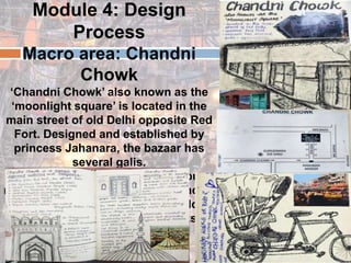 Module 4: Design
Process
Macro area: Chandni
Chowk
‘Chandni Chowk’ also known as the
‘moonlight square’ is located in the
main street of old Delhi opposite Red
Fort. Designed and established by
princess Jahanara, the bazaar has
several galis.
Chandni Chowk is an extremely busy
road with shops, schools, residences,
places of worship, old and new along
the road. This grand market marks as
a heritage.
 