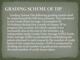 Grading System The following grading system shall
be implemented fro Fall 2014 semester. Not calculated
in the Grade Point Average: I Incomplete W
Withdrawn during first 3 weeks of classes. IP In
progress (for a course, for which a grade is not
necessarily due at the end of the semester, e.g.
independent study) Grade Point Average (GPA) Grade
Point Average (GPA) is calculated by multiplying the
points obtained in each course by the number of credit
hours of the respective course. CGPA is computed by
dividing the total number of grade points earned by
the total number of credit hours taken.
 