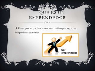QUE ES UN
EMPRENDEDOR
 Es una persona que tiene nuevas ideas positivas para lograr una
independencia económica.
 