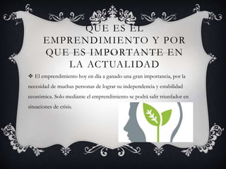 QUE ES EL
EMPRENDIMIENTO Y POR
QUE ES IMPORTANTE EN
LA ACTUALIDAD
 El emprendimiento hoy en día a ganado una gran importancia, por la
necesidad de muchas personas de lograr su independencia y estabilidad
económica. Solo mediante el emprendimiento se podrá salir triunfador en
situaciones de crisis.
 