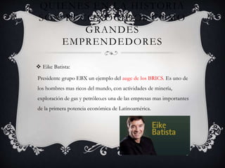 QUIENES EN LA HISTORIA
SON RECONOCIDOS COMO
GRANDES
EMPRENDEDORES
 Eike Batista:
Presidente grupo EBX un ejemplo del auge de los BRICS. Es uno de
los hombres mas ricos del mundo, con actividades de minería,
exploración de gas y petróleo.es una de las empresas mas importantes
de la primera potencia económica de Latinoamérica.
 