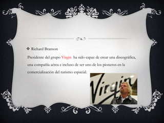  Richard Branson
Presidente del grupo Virgin ha sido capaz de crear una discográfica,
una compañía aérea e incluso de ser uno de los pioneros en la
comercialización del turismo espacial.
 