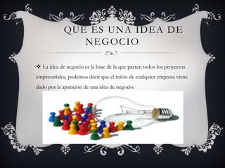 QUE ES UNA IDEA DE
NEGOCIO
 La idea de negocio es la base de la que parten todos los proyectos
empresariales, podemos decir que el inicio de cualquier empresa viene
dado por la aparición de una idea de negocio.
 