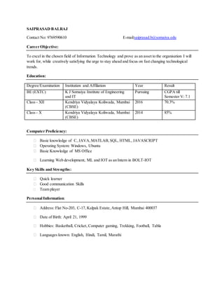 SAIPRASAD BALRAJ
Contact No: 9769590610 E-mail:saiprasad.b@somaiya.edu
Career Objective:
To excel in the chosen field of Information Technology and prove as an asset to the organisation I will
work for, while creatively satisfying the urge to stay ahead and focus on fast changing technological
trends.
Education:
Degree/Examination Institution and Affiliation Year Result
BE (EXTC) K J Somaiya Institute of Engineering
and IT
Pursuing CGPA till
Semester V: 7.1
Class - XII Kendriya Vidyalaya Koliwada, Mumbai
(CBSE)
2016 70.3%
Class - X Kendriya Vidyalaya Koliwada, Mumbai
(CBSE)
2014 85%
Computer Proficiency:
⮚ Basic knowledge of C, JAVA,MATLAB,SQL, HTML, JAVASCRIPT
⮚ Operating System: Windows, Ubuntu
⮚ Basic Knowledge of MS Office
⮚ Learning Web development, ML and IOT as an Intern in BOLT-IOT
Key Skills and Strengths:
⮚ Quick learner
⮚ Good communication Skills
⮚ Team player
Personal Information:
⮚ Address: Flat No-203, C-17, Kalpak Estate,Antop Hill, Mumbai 400037
⮚ Date of Birth: April 21, 1999
⮚ Hobbies: Basketball, Cricket, Computer gaming, Trekking, Football, Tabla
⮚ Languages known: English, Hindi, Tamil, Marathi
 