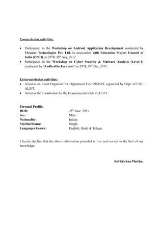 Co-curricular activities:
• Participated in the Workshop on Android Application Development conducted by
Virscent Technologies Pvt. Ltd. In association with Education Project Council of
India (EPCI) on 29th
& 30th
Aug, 2012.
• Participated in the Workshop on Cyber Security & Malware Analysis (Level-1)
conducted by ‘AndhraHackers.com’ on 29th
& 30th
Dec, 2011.
Extra-curricular activities:
• Acted as an Event Organizer for Department Fest INSPIRE organized by Dept. of CSE,
ALIET.
• Acted as the Coordinator for the Environmental club in ALIET.
Personal Profile:
DOB: 25th
June, 1991.
Sex: Male.
Nationality: Indian.
Marital Status: Single.
Languages known: English, Hindi & Telugu.
I hereby declare that the above information provided is true and correct to the best of my
knowledge.
Sai Krishna Matcha.
 