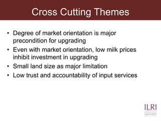 Cross Cutting Themes
• Degree of market orientation is major
precondition for upgrading
• Even with market orientation, low milk prices
inhibit investment in upgrading
• Small land size as major limitation
• Low trust and accountability of input services
 