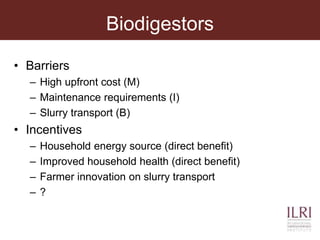 Biodigestors
• Barriers
– High upfront cost (M)
– Maintenance requirements (I)
– Slurry transport (B)
• Incentives
– Household energy source (direct benefit)
– Improved household health (direct benefit)
– Farmer innovation on slurry transport
– ?
 