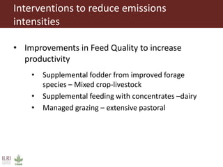 Interventions to reduce emissions
intensities
• Improvements in Feed Quality to increase
productivity
• Supplemental fodder from improved forage
species – Mixed crop-livestock
• Supplemental feeding with concentrates –dairy
• Managed grazing – extensive pastoral
 