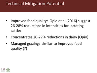 Technical Mitigation Potential
• Improved feed quality: Opio et al (2016) suggest
26-28% reductions in intensities for lactating
cattle;
• Concentrates 20-27% reductions in dairy (Opio)
• Managed grazing: similar to improved feed
quality (?)
 