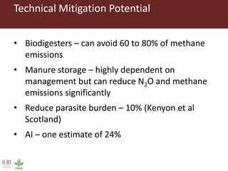 Technical Mitigation Potential
• Biodigesters – can avoid 60 to 80% of methane
emissions
• Manure storage – highly dependent on
management but can reduce N2O and methane
emissions significantly
• Reduce parasite burden – 10% (Kenyon et al
Scotland)
• AI – one estimate of 24%
 