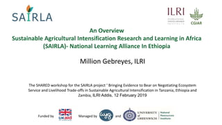 andManaged byFunded by
An Overview
Sustainable Agricultural Intensification Research and Learning in Africa
(SAIRLA)- National Learning Alliance In Ethiopia
Million Gebreyes, ILRI
The SHARED workshop for the SAIRLA project ‘ Bringing Evidence to Bear on Negotiating Ecosystem
Service and Livelihood Trade-offs in Sustainable Agricultural Intensification in Tanzania, Ethiopia and
Zambia, ILRI Addis, 12 February 2019
 