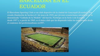 BARCELONA EN EL
ECUADOR
El Barcelona Sporting Club es un club deportivo de la ciudad de Guayaquil (Ecuador). Fue
creado (fundación de hecho) el 1 de mayo de 1925, por jóvenes ecuatorianos miembros de la
denominada "Gallada de la Modelo" del barrio. Participa en la Serie A de Ecuador
desde 1957 y, a partir de 1965, es el único club que ha disputado todas las temporadas desde
el comienzo del profesionalismo en1957.
 