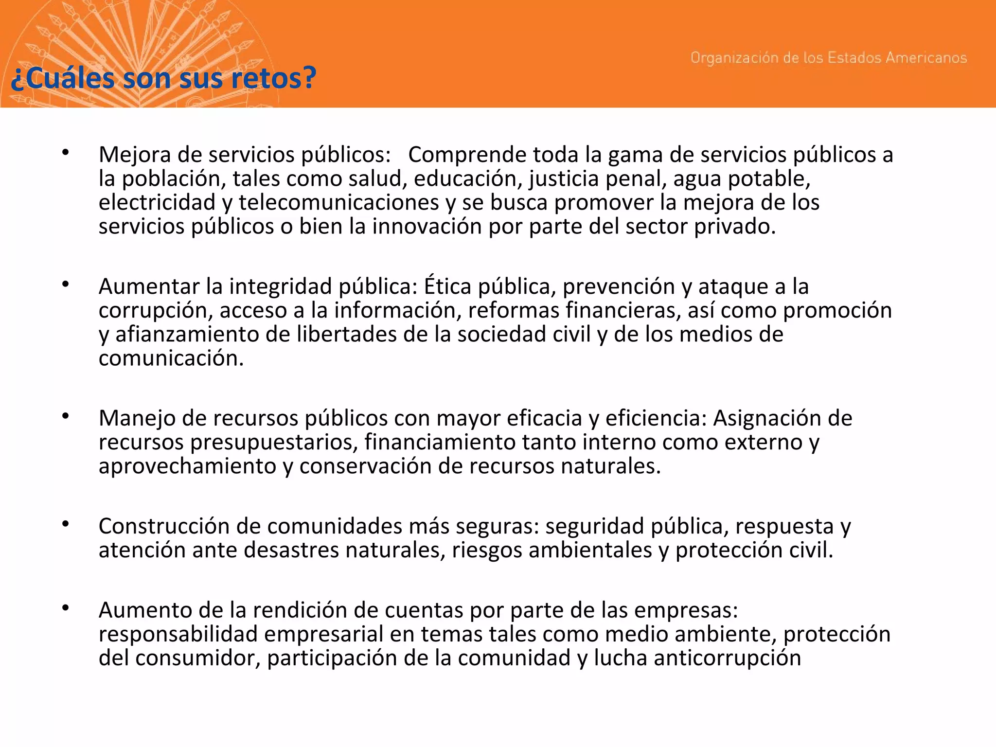 ¿Cuáles son sus retos?
•

Mejora de servicios públicos: Comprende toda la gama de servicios públicos a
la población, tales como salud, educación, justicia penal, agua potable,
electricidad y telecomunicaciones y se busca promover la mejora de los
servicios públicos o bien la innovación por parte del sector privado.

•

Aumentar la integridad pública: Ética pública, prevención y ataque a la
corrupción, acceso a la información, reformas financieras, así como promoción
y afianzamiento de libertades de la sociedad civil y de los medios de
comunicación.

•

Manejo de recursos públicos con mayor eficacia y eficiencia: Asignación de
recursos presupuestarios, financiamiento tanto interno como externo y
aprovechamiento y conservación de recursos naturales.

•

Construcción de comunidades más seguras: seguridad pública, respuesta y
atención ante desastres naturales, riesgos ambientales y protección civil.

•

Aumento de la rendición de cuentas por parte de las empresas:
responsabilidad empresarial en temas tales como medio ambiente, protección
del consumidor, participación de la comunidad y lucha anticorrupción

 