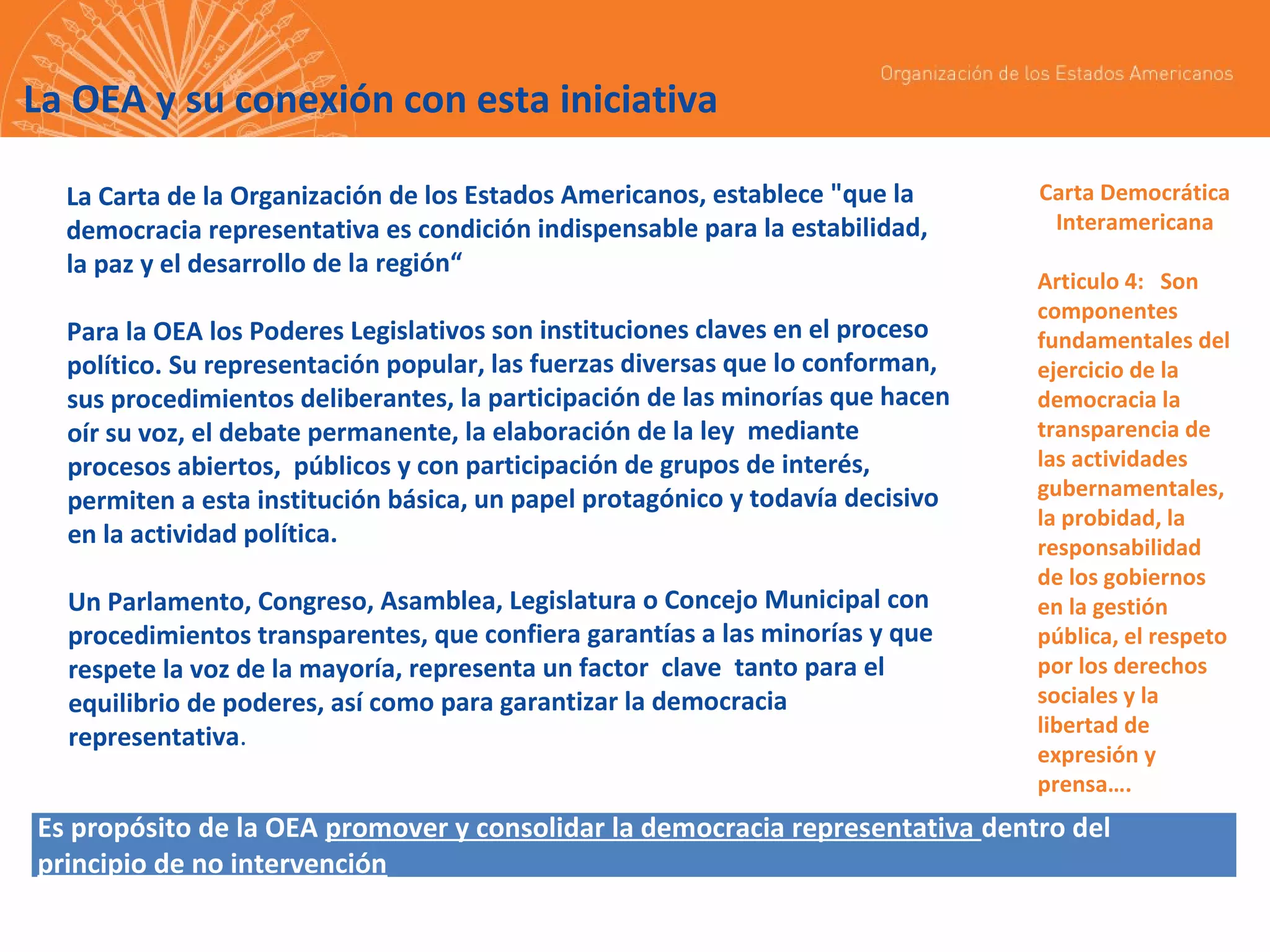 La OEA y su conexión con esta iniciativa
La Carta de la Organización de los Estados Americanos, establece "que la
democracia representativa es condición indispensable para la estabilidad,
la paz y el desarrollo de la región“
Para la OEA los Poderes Legislativos son instituciones claves en el proceso
político. Su representación popular, las fuerzas diversas que lo conforman,
sus procedimientos deliberantes, la participación de las minorías que hacen
oír su voz, el debate permanente, la elaboración de la ley mediante
procesos abiertos, públicos y con participación de grupos de interés,
permiten a esta institución básica, un papel protagónico y todavía decisivo
en la actividad política.
Un Parlamento, Congreso, Asamblea, Legislatura o Concejo Municipal con
procedimientos transparentes, que confiera garantías a las minorías y que
respete la voz de la mayoría, representa un factor clave tanto para el
equilibrio de poderes, así como para garantizar la democracia
representativa.

Carta Democrática
Interamericana
Articulo 4: Son
componentes
fundamentales del
ejercicio de la
democracia la
transparencia de
las actividades
gubernamentales,
la probidad, la
responsabilidad
de los gobiernos
en la gestión
pública, el respeto
por los derechos
sociales y la
libertad de
expresión y
prensa….

Es propósito de la OEA promover y consolidar la democracia representativa dentro del
principio de no intervención

 