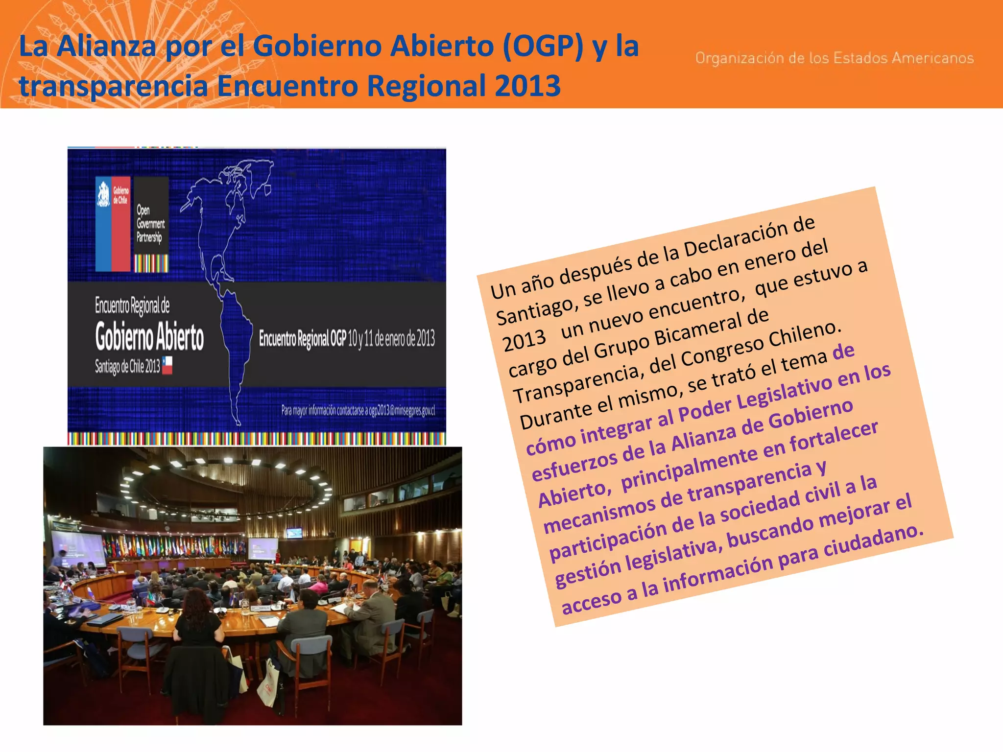 La Alianza por el Gobierno Abierto (OGP) y la
transparencia Encuentro Regional 2013

n de
laració del
Dec
s de la o en enero uvo a
espué a cab
est
año d
, que
Un
levo
, se l
entro
ntiago uevo encu ral de
Sa
nn
no.
me
013 u Grupo Bica greso Chile de
2
del
Con
tema
cargo rencia, del
ató el ivo en los
a
se tr
Transp el mismo, er Legislat
d
rno
te
Duran tegrar al Po za de Gobie ecer
n
in
al
cómo s de la Alia nte en fort
e
zo
esfuer , principalm parencia y
s
a la
bierto os de tran iedad civil ar el
A
ism
jor
s oc
do me
mecan ación de la
scan
ano.
rticip
iva, bu para ciudad
pa
gislat
ción
i ón l e
gest
forma
la in
ceso a
ac

 