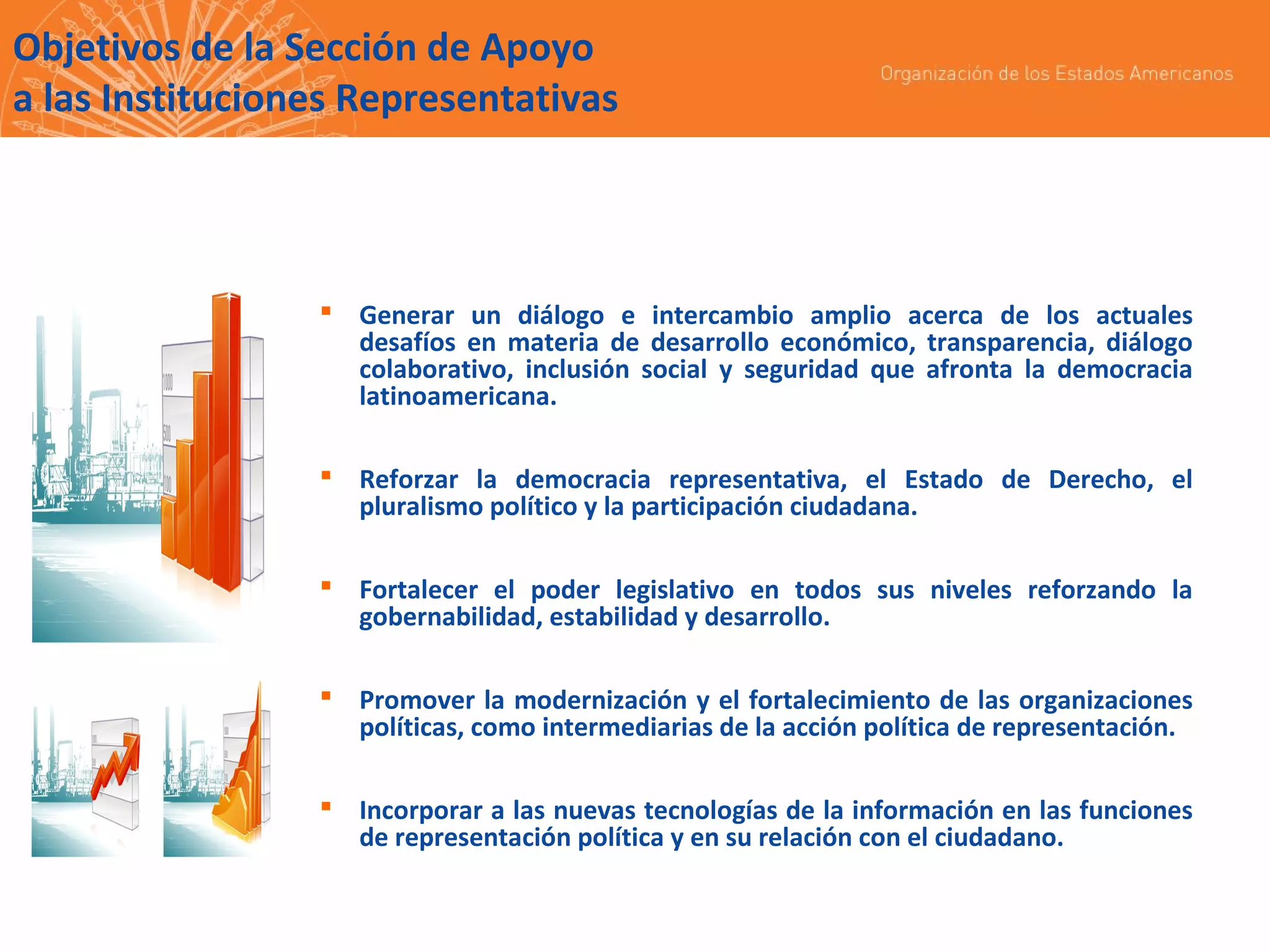 Objetivos de la Sección de Apoyo
a las Instituciones Representativas

 Generar un diálogo e intercambio amplio acerca de los actuales
desafíos en materia de desarrollo económico, transparencia, diálogo
colaborativo, inclusión social y seguridad que afronta la democracia
latinoamericana.
 Reforzar la democracia representativa, el Estado de Derecho, el
pluralismo político y la participación ciudadana.
 Fortalecer el poder legislativo en todos sus niveles reforzando la
gobernabilidad, estabilidad y desarrollo.
 Promover la modernización y el fortalecimiento de las organizaciones
políticas, como intermediarias de la acción política de representación.
 Incorporar a las nuevas tecnologías de la información en las funciones
de representación política y en su relación con el ciudadano.

 