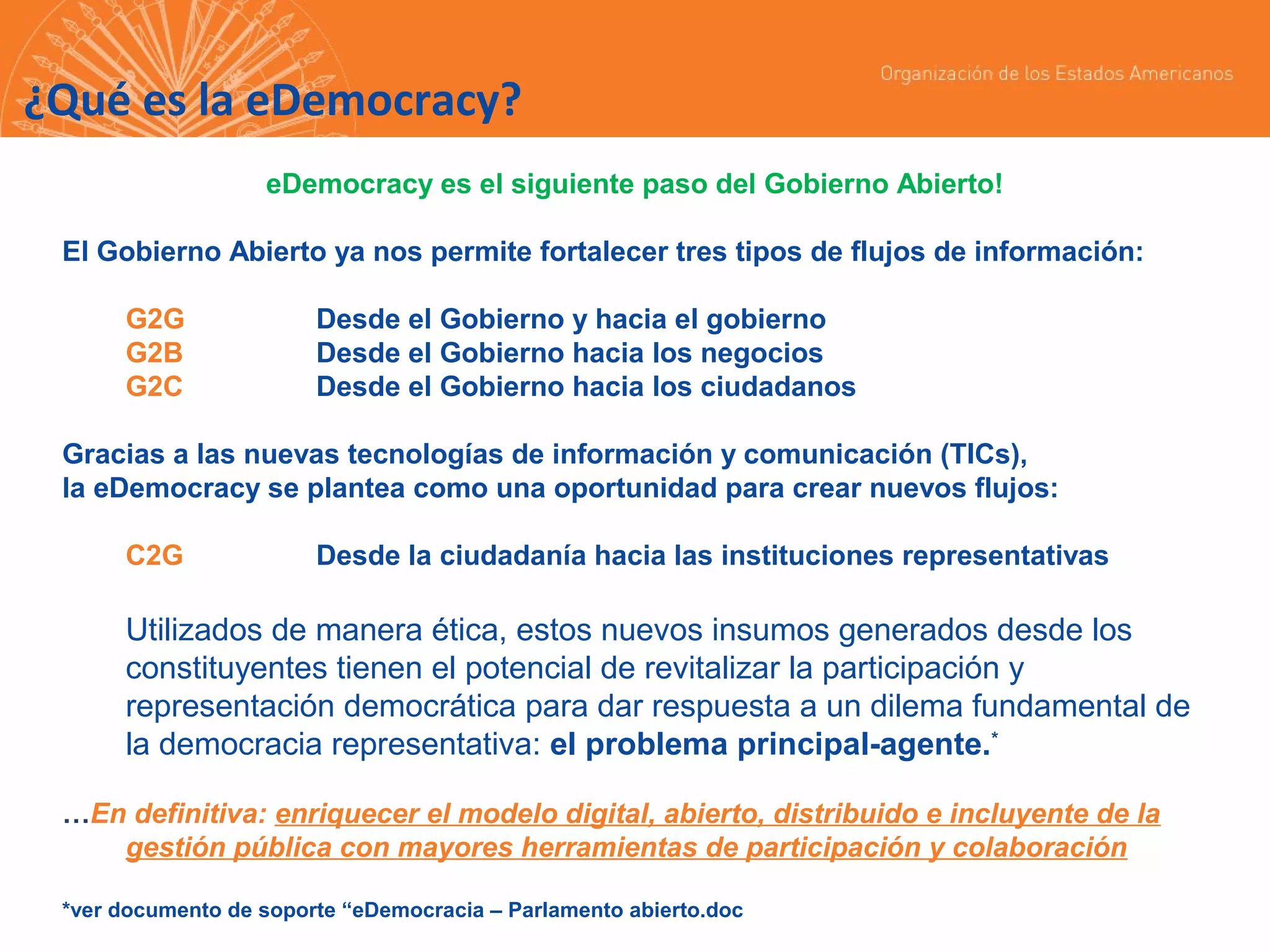 ¿Qué es la eDemocracy?
eDemocracy es el siguiente paso del Gobierno Abierto!
El Gobierno Abierto ya nos permite fortalecer tres tipos de flujos de información:
G2G
G2B
G2C

Desde el Gobierno y hacia el gobierno
Desde el Gobierno hacia los negocios
Desde el Gobierno hacia los ciudadanos

Gracias a las nuevas tecnologías de información y comunicación (TICs),
la eDemocracy se plantea como una oportunidad para crear nuevos flujos:
C2G

Desde la ciudadanía hacia las instituciones representativas

Utilizados de manera ética, estos nuevos insumos generados desde los
constituyentes tienen el potencial de revitalizar la participación y
representación democrática para dar respuesta a un dilema fundamental de
la democracia representativa: el problema principal-agente.*
…En definitiva: enriquecer el modelo digital, abierto, distribuido e incluyente de la
gestión pública con mayores herramientas de participación y colaboración
*ver documento de soporte “eDemocracia – Parlamento abierto.doc

 