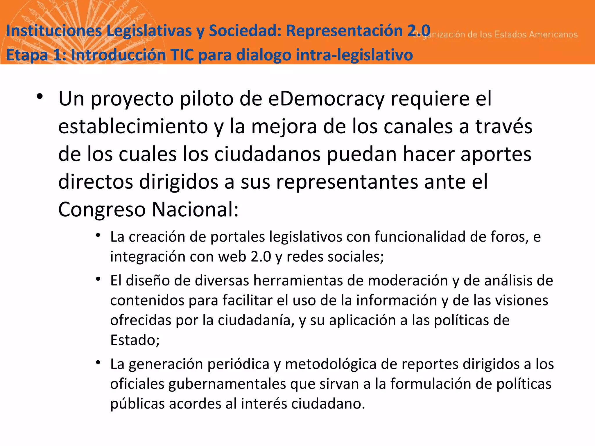 Instituciones Legislativas y Sociedad: Representación 2.0
Etapa 1: Introducción TIC para dialogo intra-legislativo

• Un proyecto piloto de eDemocracy requiere el
establecimiento y la mejora de los canales a través
de los cuales los ciudadanos puedan hacer aportes
directos dirigidos a sus representantes ante el
Congreso Nacional:
• La creación de portales legislativos con funcionalidad de foros, e
integración con web 2.0 y redes sociales;
• El diseño de diversas herramientas de moderación y de análisis de
contenidos para facilitar el uso de la información y de las visiones
ofrecidas por la ciudadanía, y su aplicación a las políticas de
Estado;
• La generación periódica y metodológica de reportes dirigidos a los
oficiales gubernamentales que sirvan a la formulación de políticas
públicas acordes al interés ciudadano.

 