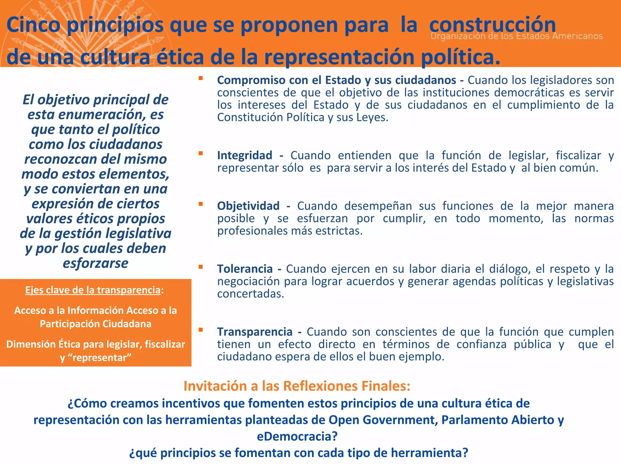 Cinco principios que se proponen para la construcción
de una cultura ética de la representación política.




Integridad - Cuando entienden que la función de legislar, fiscalizar y
representar sólo es para servir a los interés del Estado y al bien común.



Objetividad - Cuando desempeñan sus funciones de la mejor manera
posible y se esfuerzan por cumplir, en todo momento, las normas
profesionales más estrictas.



Tolerancia - Cuando ejercen en su labor diaria el diálogo, el respeto y la
negociación para lograr acuerdos y generar agendas políticas y legislativas
concertadas.



El objetivo principal de
esta enumeración, es
que tanto el político
como los ciudadanos
reconozcan del mismo
modo estos elementos,
y se conviertan en una
expresión de ciertos
valores éticos propios
de la gestión legislativa
y por los cuales deben
esforzarse

Compromiso con el Estado y sus ciudadanos - Cuando los legisladores son
conscientes de que el objetivo de las instituciones democráticas es servir
los intereses del Estado y de sus ciudadanos en el cumplimiento de la
Constitución Política y sus Leyes.

Transparencia - Cuando son conscientes de que la función que cumplen
tienen un efecto directo en términos de confianza pública y que el
ciudadano espera de ellos el buen ejemplo.

Ejes clave de la transparencia:
Acceso a la Información Acceso a la
Participación Ciudadana
Dimensión Ética para legislar, fiscalizar
y “representar”

Invitación a las Reflexiones Finales:

¿Cómo creamos incentivos que fomenten estos principios de una cultura ética de
representación con las herramientas planteadas de Open Government, Parlamento Abierto y
eDemocracia?
¿qué principios se fomentan con cada tipo de herramienta?

 