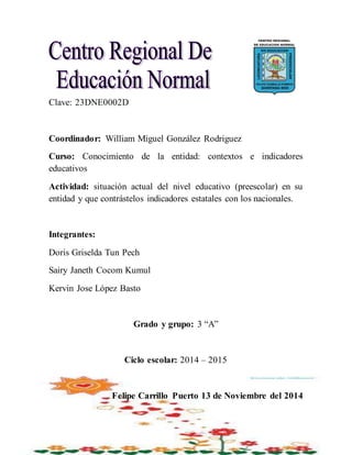 Clave: 23DNE0002D
Coordinador: William Miguel González Rodriguez
Curso: Conocimiento de la entidad: contextos e indicadores
educativos
Actividad: situación actual del nivel educativo (preescolar) en su
entidad y que contrástelos indicadores estatales con los nacionales.
Integrantes:
Doris Griselda Tun Pech
Sairy Janeth Cocom Kumul
Kervin Jose López Basto
Grado y grupo: 3 “A”
Ciclo escolar: 2014 – 2015
Felipe Carrillo Puerto 13 de Noviembre del 2014
 