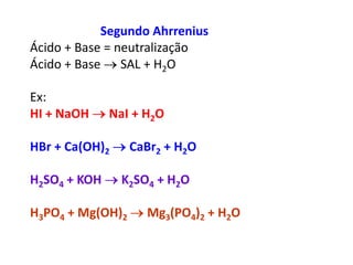 Segundo AhrreniusÁcido + Base = neutralização               Ácido + Base  SAL + H2O                    Ex:                                                              HI + NaOH  NaI + H2O HBr + Ca(OH)2  CaBr2 + H2OH2SO4 + KOH  K2SO4 + H2OH3PO4 + Mg(OH)2  Mg3(PO4)2 + H2O