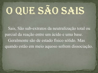 Sais, São sub-extratos da neutralização total ou
parcial da reação entre um ácido e uma base.
  Geralmente são de estado físico sólido. Mas
quando estão em meio aquoso sofrem dissociação.
 