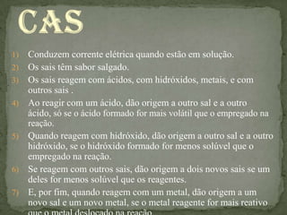 1)   Conduzem corrente elétrica quando estão em solução.
2)   Os sais têm sabor salgado.
3)   Os sais reagem com ácidos, com hidróxidos, metais, e com
     outros sais .
4)   Ao reagir com um ácido, dão origem a outro sal e a outro
     ácido, só se o ácido formado for mais volátil que o empregado na
     reação.
5)   Quando reagem com hidróxido, dão origem a outro sal e a outro
     hidróxido, se o hidróxido formado for menos solúvel que o
     empregado na reação.
6)   Se reagem com outros sais, dão origem a dois novos sais se um
     deles for menos solúvel que os reagentes.
7)   E, por fim, quando reagem com um metal, dão origem a um
     novo sal e um novo metal, se o metal reagente for mais reativo
 