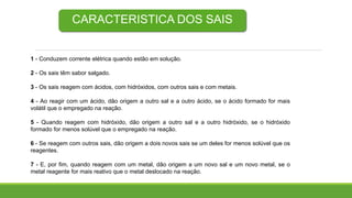 CARACTERISTICA DOS SAIS
1 - Conduzem corrente elétrica quando estão em solução.
2 - Os sais têm sabor salgado.
3 - Os sais reagem com ácidos, com hidróxidos, com outros sais e com metais.
4 - Ao reagir com um ácido, dão origem a outro sal e a outro ácido, se o ácido formado for mais
volátil que o empregado na reação.
5 - Quando reagem com hidróxido, dão origem a outro sal e a outro hidróxido, se o hidróxido
formado for menos solúvel que o empregado na reação.
6 - Se reagem com outros sais, dão origem a dois novos sais se um deles for menos solúvel que os
reagentes.
7 - E, por fim, quando reagem com um metal, dão origem a um novo sal e um novo metal, se o
metal reagente for mais reativo que o metal deslocado na reação.
 