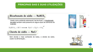 PRINCIPAIS SAIS E SUAS UTILIZAÇÕES
Sem dúvida o mais conhecido de todos, o cloreto de sódio,
usado na alimentação...
Usado como antiácido estomacal (“sal de fruta”), o bicarbonato
de sódio também está presente em alguns tipos de extintores de
incêndio.
 